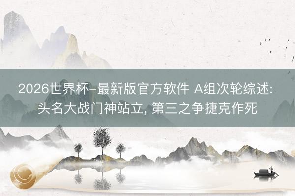 2026世界杯-最新版官方软件 A组次轮综述: 头名大战门神